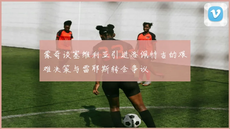 蒙奇谈塞维利亚引进洛佩特吉的艰难决策与雷耶斯转会争议