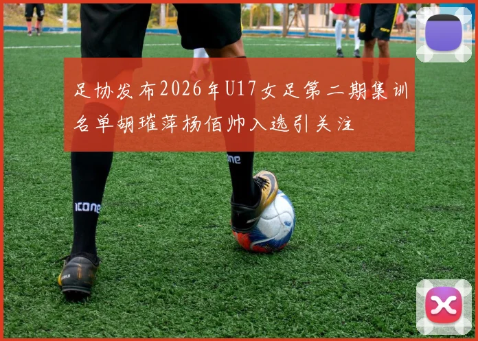 足协发布2026年U17女足第二期集训名单胡璀萍杨佰帅入选引关注