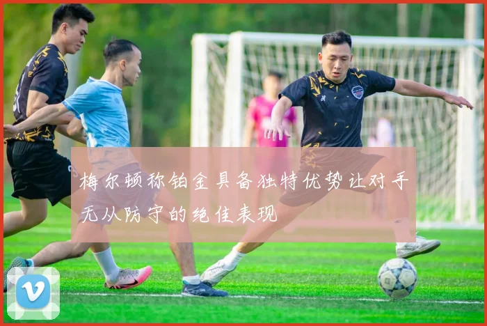 梅尔顿称铂金具备独特优势让对手无从防守的绝佳表现