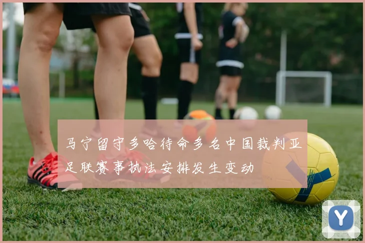 马宁留守多哈待命多名中国裁判亚足联赛事执法安排发生变动