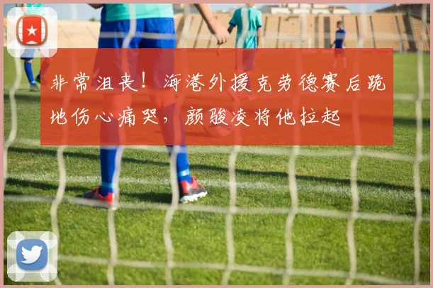非常沮丧！海港外援克劳德赛后跪地伤心痛哭，颜骏凌将他拉起