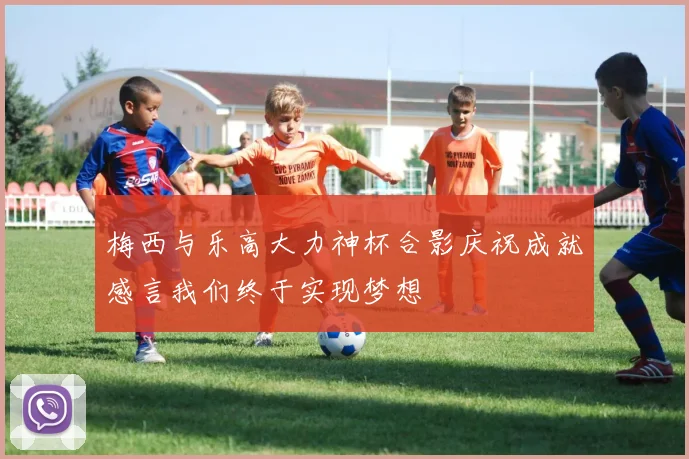 梅西与乐高大力神杯合影庆祝成就感言我们终于实现梦想