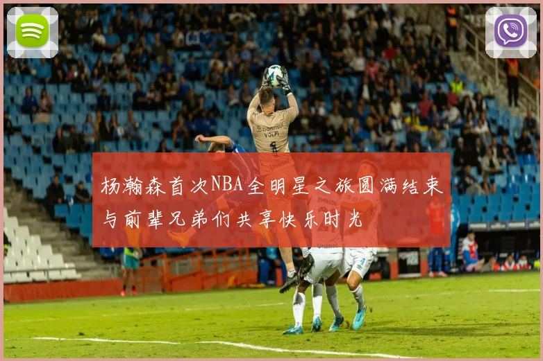 杨瀚森首次NBA全明星之旅圆满结束与前辈兄弟们共享快乐时光