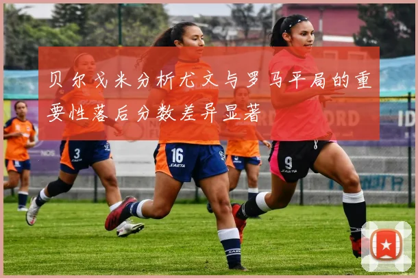 贝尔戈米分析尤文与罗马平局的重要性落后分数差异显著