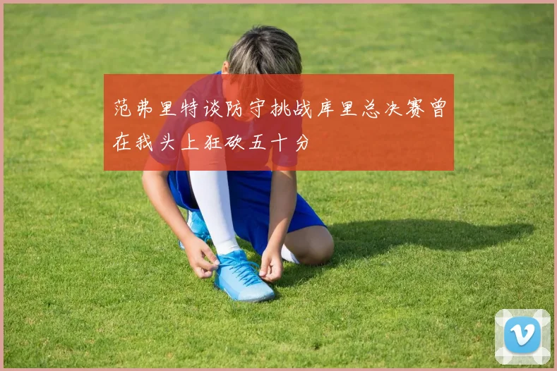 范弗里特谈防守挑战库里总决赛曾在我头上狂砍五十分