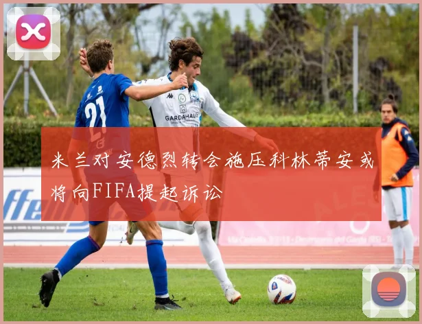 米兰对安德烈转会施压科林蒂安或将向FIFA提起诉讼