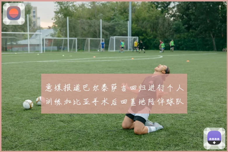 意媒报道巴尔泰萨吉回归进行个人训练加比亚手术后回基地陪伴球队恢复状态