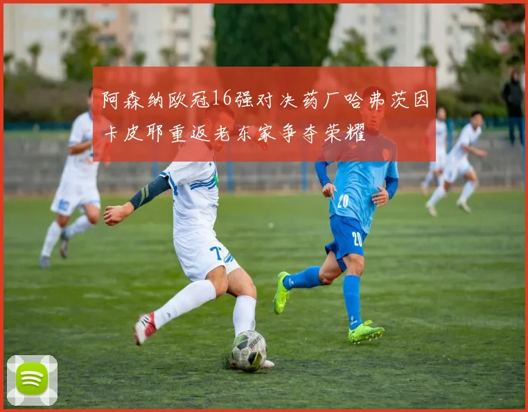 阿森纳欧冠16强对决药厂哈弗茨因卡皮耶重返老东家争夺荣耀
