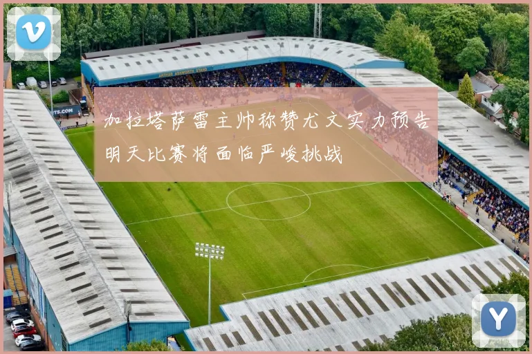 加拉塔萨雷主帅称赞尤文实力预告明天比赛将面临严峻挑战