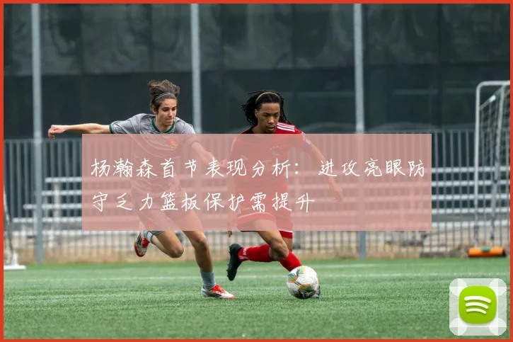 杨瀚森首节表现分析：进攻亮眼防守乏力篮板保护需提升
