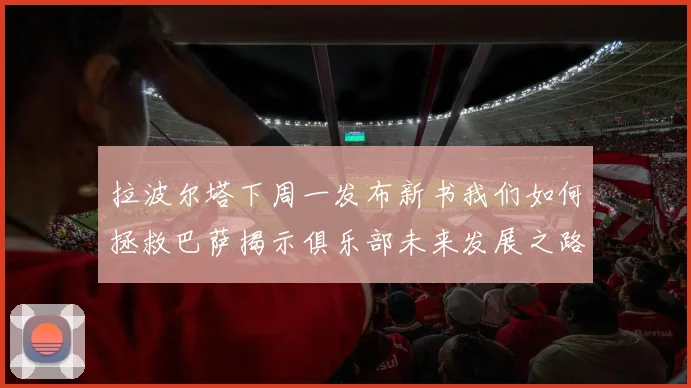 拉波尔塔下周一发布新书我们如何拯救巴萨揭示俱乐部未来发展之路