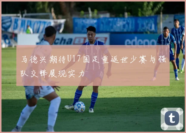 马德兴期待U17国足重返世少赛与强队交锋展现实力
