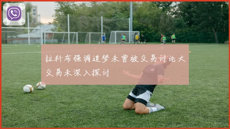 拉科布强调追梦未曾被交易讨论大交易未深入探讨
