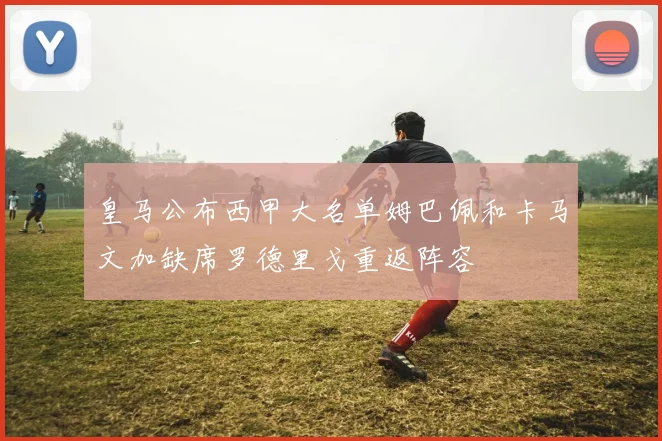 皇马公布西甲大名单姆巴佩和卡马文加缺席罗德里戈重返阵容
