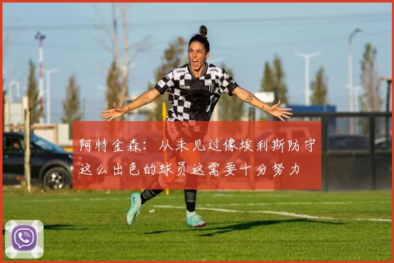 阿特金森：从未见过像埃利斯防守这么出色的球员这需要十分努力