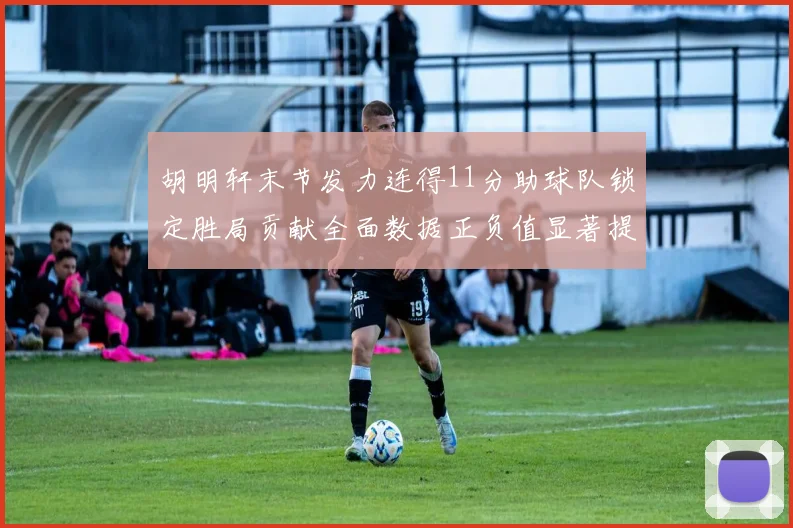 胡明轩末节发力连得11分助球队锁定胜局贡献全面数据正负值显著提升
