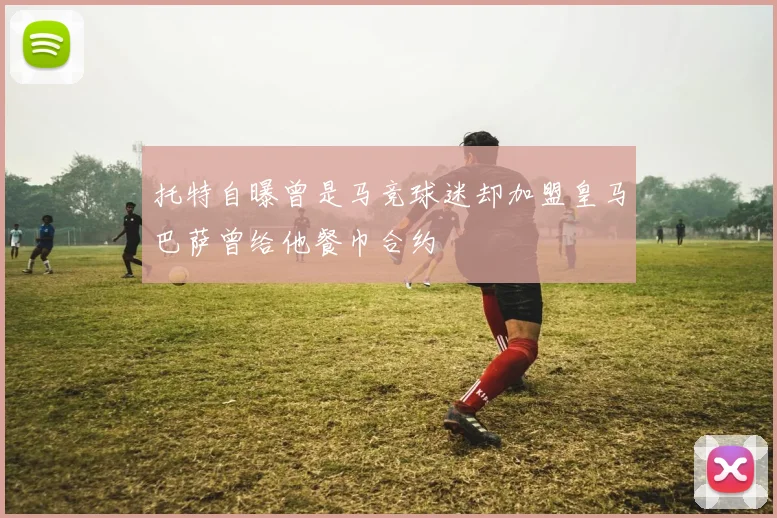 托特自曝曾是马竞球迷却加盟皇马巴萨曾给他餐巾合约
