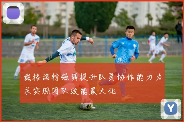 戴格诺特强调提升队员协作能力力求实现团队效能最大化