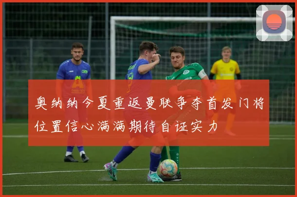 奥纳纳今夏重返曼联争夺首发门将位置信心满满期待自证实力
