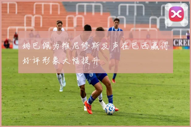 姆巴佩为维尼修斯发声在巴西赢得好评形象大幅提升