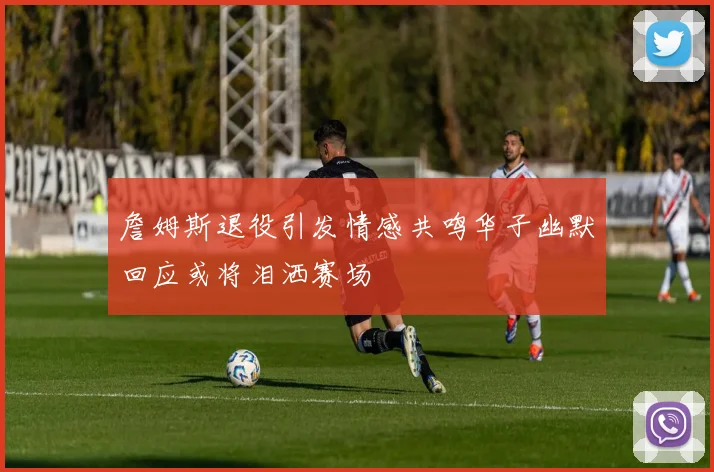 詹姆斯退役引发情感共鸣华子幽默回应或将泪洒赛场